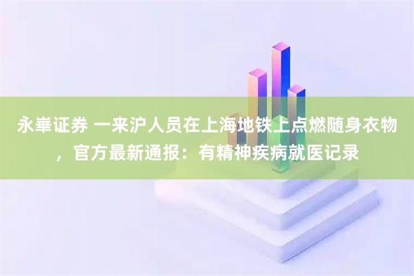 永崋证券 一来沪人员在上海地铁上点燃随身衣物，官方最新通报：有精神疾病就医记录