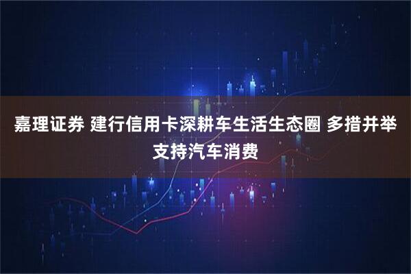嘉理证券 建行信用卡深耕车生活生态圈 多措并举支持汽车消费