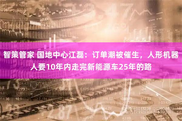 智策管家 国地中心江磊：订单潮被催生，人形机器人要10年内走完新能源车25年的路