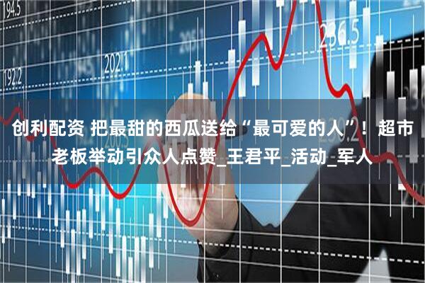 创利配资 把最甜的西瓜送给“最可爱的人”！超市老板举动引众人点赞_王君平_活动_军人