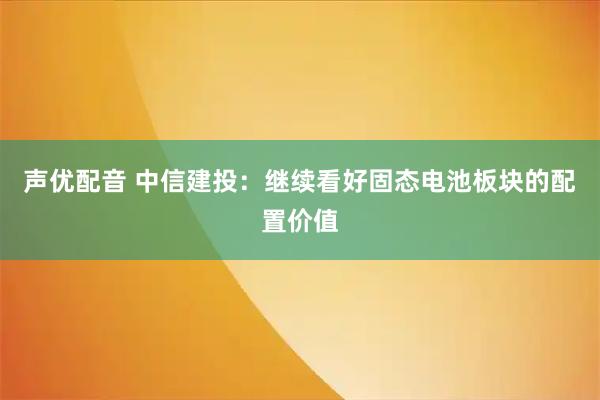 声优配音 中信建投：继续看好固态电池板块的配置价值
