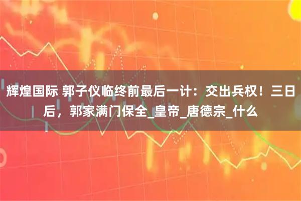 辉煌国际 郭子仪临终前最后一计：交出兵权！三日后，郭家满门保全_皇帝_唐德宗_什么