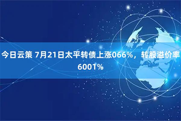 今日云策 7月21日太平转债上涨066%，转股溢价率6001%