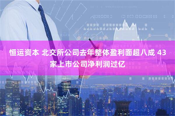 恒运资本 北交所公司去年整体盈利面超八成 43家上市公司净利润过亿