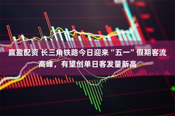 赢盈配资 长三角铁路今日迎来“五一”假期客流高峰，有望创单日客发量新高