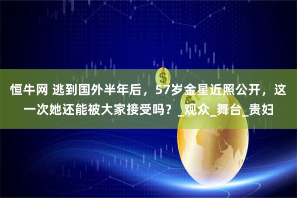恒牛网 逃到国外半年后，57岁金星近照公开，这一次她还能被大家接受吗？_观众_舞台_贵妇