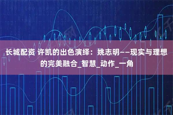 长城配资 许凯的出色演绎：姚志明——现实与理想的完美融合_智慧_动作_一角