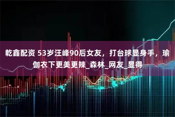 乾鑫配资 53岁汪峰90后女友，打台球显身手，瑜伽衣下更美更辣_森林_网友_显得