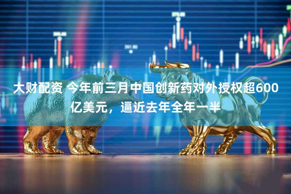 大财配资 今年前三月中国创新药对外授权超600亿美元,逼近去年全年一半